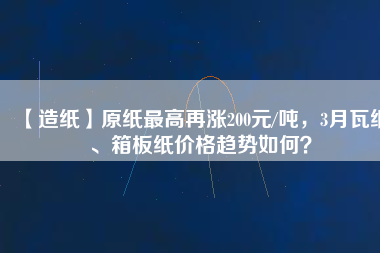 【造紙】原紙最高再漲200元/噸，3月瓦紙、箱板紙價(jià)格趨勢(shì)如何？