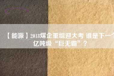 【能源】2018煤企重組迎大考 誰是下一個(gè)億噸級“巨無霸”？
