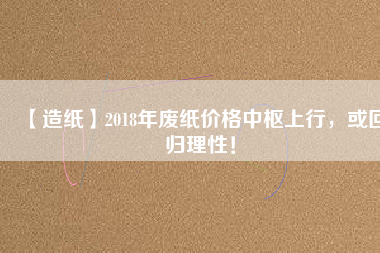 【造紙】2018年廢紙價格中樞上行，或回歸理性！