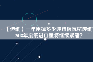 【造紙】一年用掉多少噸箱板瓦楞廢紙？2018年廢紙進口量將繼續(xù)緊縮？