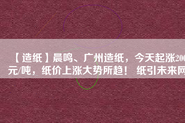 【造紙】晨鳴、廣州造紙，今天起漲200元/噸，紙價上漲大勢所趨！ 紙引未來網(wǎng)