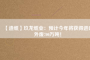 【造紙】玖龍紙業(yè)：預(yù)計(jì)今年將獲得進(jìn)口外廢700萬噸！