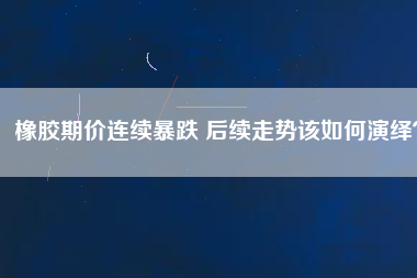 橡膠期價(jià)連續(xù)暴跌 后續(xù)走勢(shì)該如何演繹？