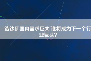 鋯鈦礦國(guó)內(nèi)需求巨大 誰(shuí)將成為下一個(gè)行業(yè)巨頭？