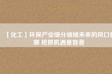 【化工】環(huán)保產(chǎn)業(yè)細分領(lǐng)域未來的風口在哪 搶抓機遇是智者
