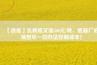 【造紙】瓦楞紙又漲300元/噸，紙箱廠必須想盡一切辦法控制成本！