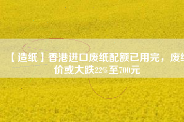 【造紙】香港進口廢紙配額已用完，廢紙價或大跌22%至700元