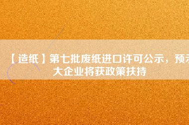 【造紙】第七批廢紙進口許可公示，預(yù)示大企業(yè)將獲政策扶持