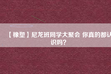 【橡塑】尼龍班同學(xué)大聚會 你真的都認識嗎？ 