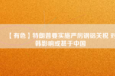 【有色】特朗普要實施嚴厲鋼鋁關(guān)稅 對韓影響或甚于中國