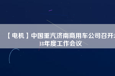 【電機(jī)】中國重汽濟(jì)南商用車公司召開2018年度工作會(huì)議 - TECO東元電機(jī) | 變頻器·伺服電機(jī)·減速機(jī)·電機(jī)解決方案