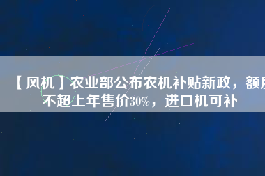 【風機】農(nóng)業(yè)部公布農(nóng)機補貼新政，額度不超上年售價30%，進口機可補