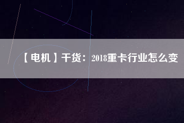 【電機(jī)】干貨:2018重卡行業(yè)怎么變 - TECO東元電機(jī) | 變頻器·伺服電機(jī)·減速機(jī)·電機(jī)解決方案