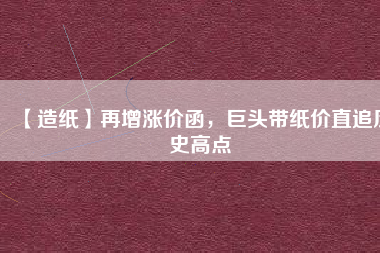 【造紙】再增漲價(jià)函，巨頭帶紙價(jià)直追歷史高點(diǎn)