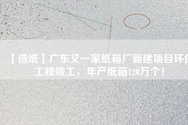 【造紙】廣東又一家紙箱廠新建項目環(huán)保工程竣工，年產(chǎn)紙箱120萬個！