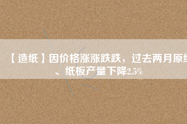 【造紙】因價(jià)格漲漲跌跌，過(guò)去兩月原紙、紙板產(chǎn)量下降2.5%