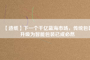 【造紙】下一個千億藍海市場，傳統(tǒng)包裝升級為智能包裝已成必然