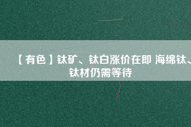 【有色】鈦礦、鈦白漲價在即 海綿鈦、鈦材仍需等待
