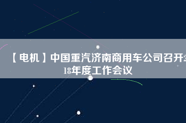 【電機(jī)】中國重汽濟(jì)南商用車公司召開2018年度工作會(huì)議 - TECO東元電機(jī) | 變頻器·伺服電機(jī)·減速機(jī)·電機(jī)解決方案