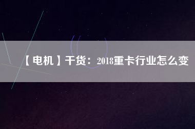 【電機(jī)】干貨:2018重卡行業(yè)怎么變 - TECO東元電機(jī) | 變頻器·伺服電機(jī)·減速機(jī)·電機(jī)解決方案