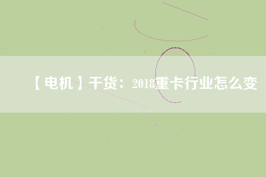 【電機(jī)】干貨:2018重卡行業(yè)怎么變 - TECO東元電機(jī) | 變頻器·伺服電機(jī)·減速機(jī)·電機(jī)解決方案