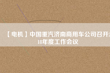 【電機(jī)】中國重汽濟(jì)南商用車公司召開2018年度工作會(huì)議 - TECO東元電機(jī) | 變頻器·伺服電機(jī)·減速機(jī)·電機(jī)解決方案