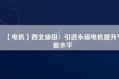 【電機】西北油田:引進(jìn)永磁電機提升節(jié)能水平 - TECO東元電機 | 變頻器·伺服電機·減速機·電機解決方案