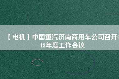【電機(jī)】中國重汽濟(jì)南商用車公司召開2018年度工作會(huì)議 - TECO東元電機(jī) | 變頻器·伺服電機(jī)·減速機(jī)·電機(jī)解決方案