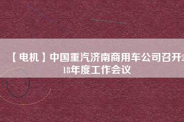 【電機(jī)】中國重汽濟(jì)南商用車公司召開2018年度工作會(huì)議 - TECO東元電機(jī) | 變頻器·伺服電機(jī)·減速機(jī)·電機(jī)解決方案