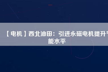 【電機】西北油田:引進(jìn)永磁電機提升節(jié)能水平 - TECO東元電機 | 變頻器·伺服電機·減速機·電機解決方案