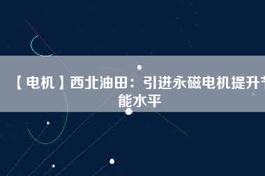 【電機】西北油田:引進(jìn)永磁電機提升節(jié)能水平 - TECO東元電機 | 變頻器·伺服電機·減速機·電機解決方案