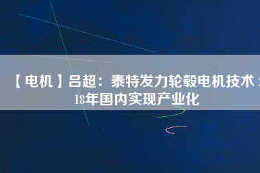 【電機】呂超：泰特發(fā)力輪轂電機技術(shù) 2018年國內(nèi)實現(xiàn)產(chǎn)業(yè)化 - TECO東元電機 | 變頻器·伺服電機·減速機·電機解決方案