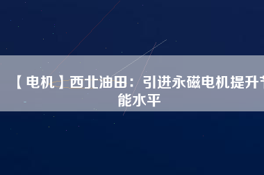 【電機】西北油田:引進(jìn)永磁電機提升節(jié)能水平 - TECO東元電機 | 變頻器·伺服電機·減速機·電機解決方案