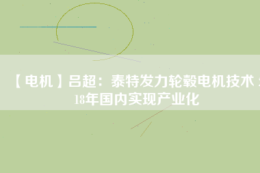 【電機】呂超：泰特發(fā)力輪轂電機技術(shù) 2018年國內(nèi)實現(xiàn)產(chǎn)業(yè)化 - TECO東元電機 | 變頻器·伺服電機·減速機·電機解決方案