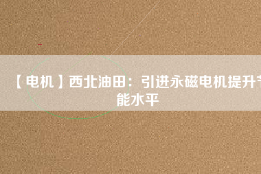 【電機】西北油田:引進(jìn)永磁電機提升節(jié)能水平 - TECO東元電機 | 變頻器·伺服電機·減速機·電機解決方案