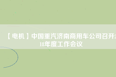 【電機(jī)】中國重汽濟(jì)南商用車公司召開2018年度工作會(huì)議 - TECO東元電機(jī) | 變頻器·伺服電機(jī)·減速機(jī)·電機(jī)解決方案