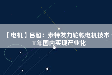 【電機】呂超：泰特發(fā)力輪轂電機技術(shù) 2018年國內(nèi)實現(xiàn)產(chǎn)業(yè)化 - TECO東元電機 | 變頻器·伺服電機·減速機·電機解決方案