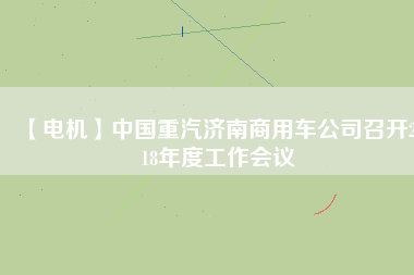 【電機(jī)】中國重汽濟(jì)南商用車公司召開2018年度工作會(huì)議 - TECO東元電機(jī) | 變頻器·伺服電機(jī)·減速機(jī)·電機(jī)解決方案