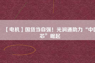 【電機】國貨當(dāng)自強！光潤通助力“中國芯”崛起 - TECO東元電機 | 變頻器·伺服電機·減速機·電機解決方案