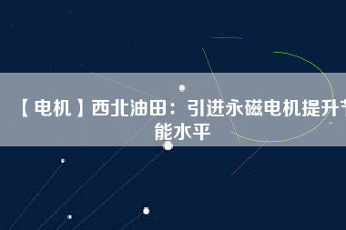【電機】西北油田:引進(jìn)永磁電機提升節(jié)能水平 - TECO東元電機 | 變頻器·伺服電機·減速機·電機解決方案