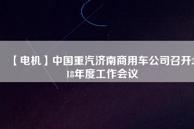 【電機(jī)】中國重汽濟(jì)南商用車公司召開2018年度工作會(huì)議 - TECO東元電機(jī) | 變頻器·伺服電機(jī)·減速機(jī)·電機(jī)解決方案