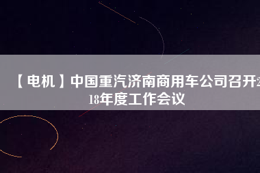 【電機(jī)】中國重汽濟(jì)南商用車公司召開2018年度工作會(huì)議 - TECO東元電機(jī) | 變頻器·伺服電機(jī)·減速機(jī)·電機(jī)解決方案