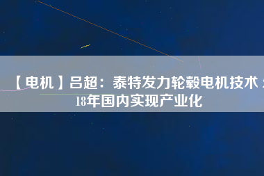 【電機】呂超：泰特發(fā)力輪轂電機技術(shù) 2018年國內(nèi)實現(xiàn)產(chǎn)業(yè)化 - TECO東元電機 | 變頻器·伺服電機·減速機·電機解決方案