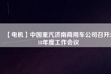 【電機(jī)】中國重汽濟(jì)南商用車公司召開2018年度工作會(huì)議 - TECO東元電機(jī) | 變頻器·伺服電機(jī)·減速機(jī)·電機(jī)解決方案