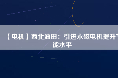 【電機】西北油田:引進(jìn)永磁電機提升節(jié)能水平 - TECO東元電機 | 變頻器·伺服電機·減速機·電機解決方案