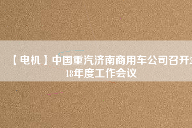 【電機(jī)】中國重汽濟(jì)南商用車公司召開2018年度工作會(huì)議 - TECO東元電機(jī) | 變頻器·伺服電機(jī)·減速機(jī)·電機(jī)解決方案