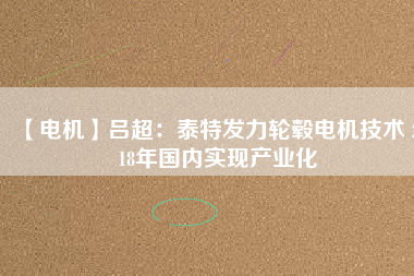 【電機】呂超：泰特發(fā)力輪轂電機技術(shù) 2018年國內(nèi)實現(xiàn)產(chǎn)業(yè)化 - TECO東元電機 | 變頻器·伺服電機·減速機·電機解決方案