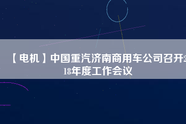 【電機(jī)】中國重汽濟(jì)南商用車公司召開2018年度工作會(huì)議 - TECO東元電機(jī) | 變頻器·伺服電機(jī)·減速機(jī)·電機(jī)解決方案