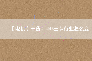 【電機(jī)】干貨:2018重卡行業(yè)怎么變 - TECO東元電機(jī) | 變頻器·伺服電機(jī)·減速機(jī)·電機(jī)解決方案