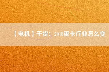 【電機(jī)】干貨:2018重卡行業(yè)怎么變 - TECO東元電機(jī) | 變頻器·伺服電機(jī)·減速機(jī)·電機(jī)解決方案